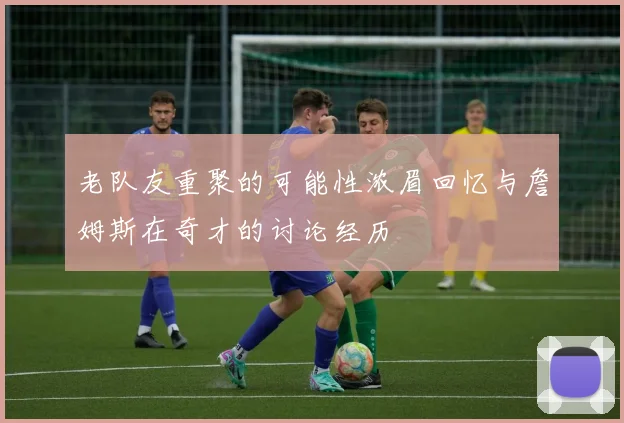 老队友重聚的可能性浓眉回忆与詹姆斯在奇才的讨论经历